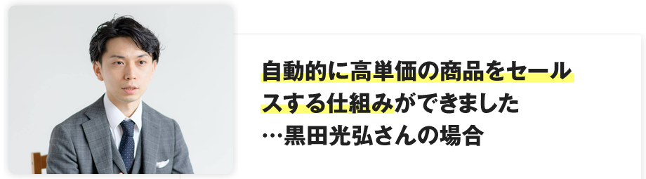 自動的に高単価の商品をセールスする仕組みができました…黒田光弘さんの場合