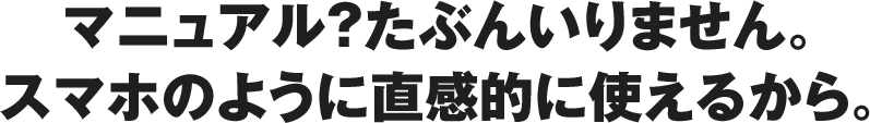 マニュアル？たぶんいりません。スマホのように直感的に使えるから。